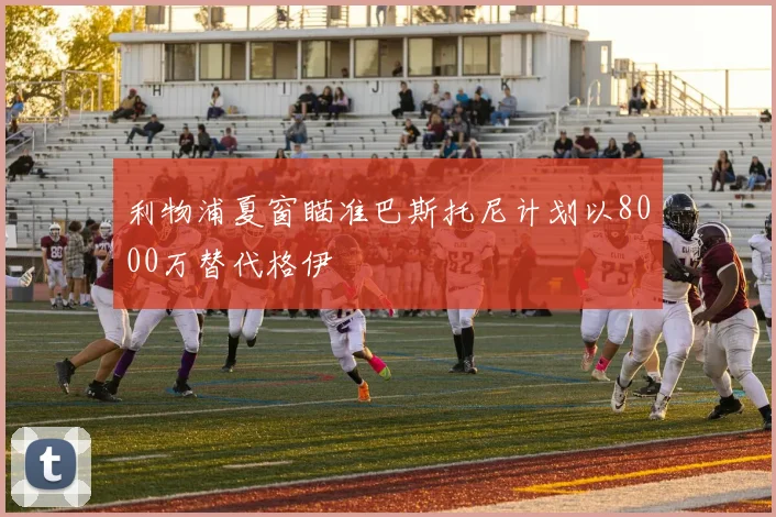 利物浦夏窗瞄准巴斯托尼计划以8000万替代格伊