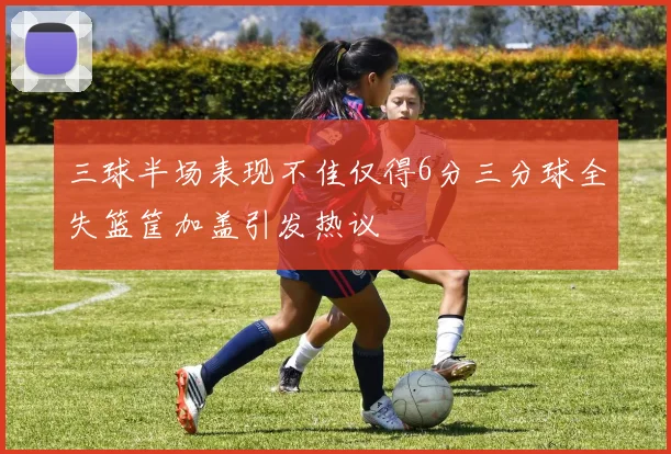 三球半场表现不佳仅得6分三分球全失篮筐加盖引发热议