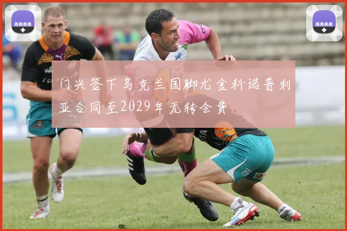 门兴签下乌克兰国脚尤金科诺普利亚合同至2029年无转会费