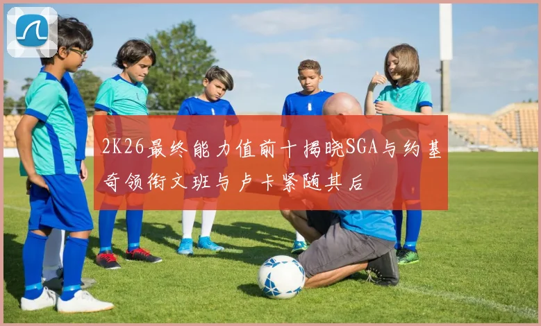 2K26最终能力值前十揭晓SGA与约基奇领衔文班与卢卡紧随其后