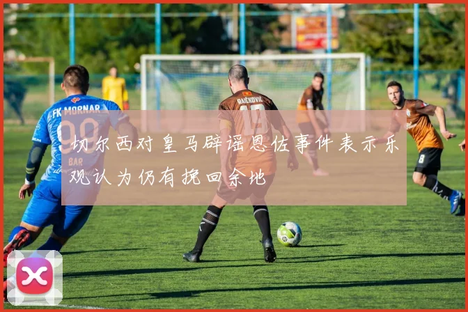 切尔西对皇马辟谣恩佐事件表示乐观认为仍有挽回余地