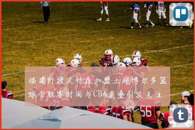 福建外援皮特森加盟土超博尔多篮球会联赛时间与CBA重叠引发关注
