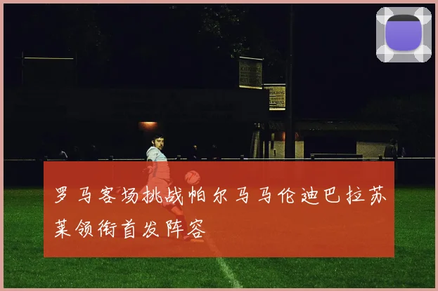 罗马客场挑战帕尔马马伦迪巴拉苏莱领衔首发阵容