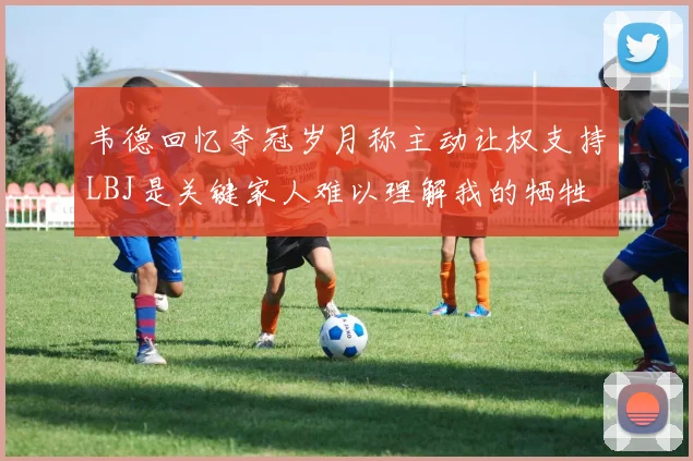 韦德回忆夺冠岁月称主动让权支持LBJ是关键家人难以理解我的牺牲