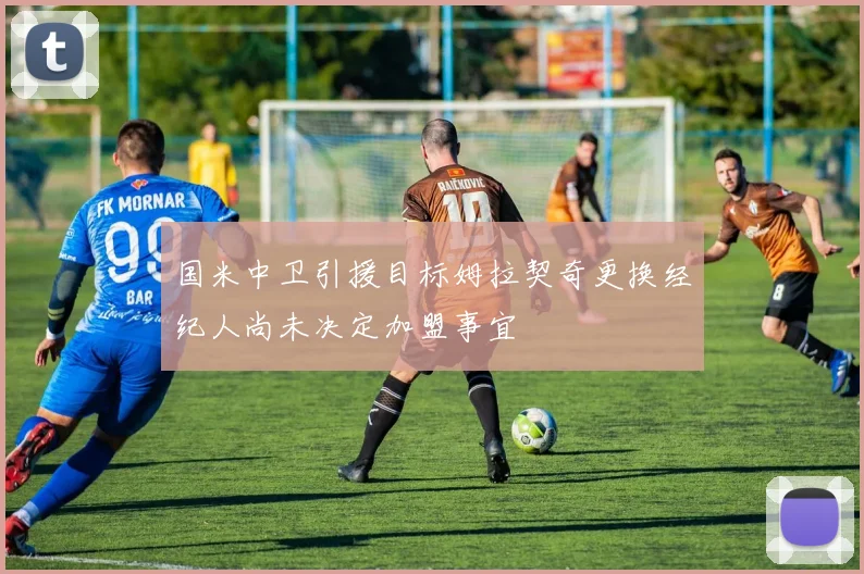 国米中卫引援目标姆拉契奇更换经纪人尚未决定加盟事宜