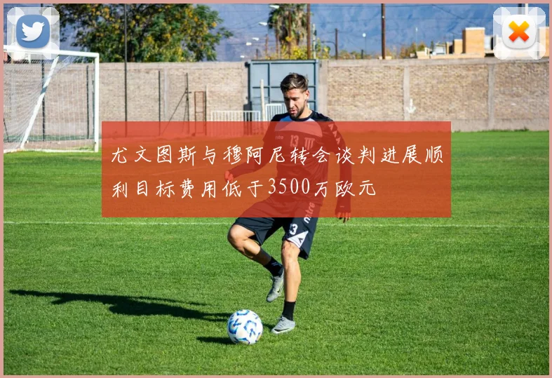 尤文图斯与穆阿尼转会谈判进展顺利目标费用低于3500万欧元