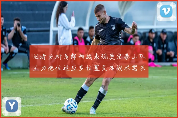记者分析乌郎两战表现奠定泰山队主力地位适应多位置灵活战术需求