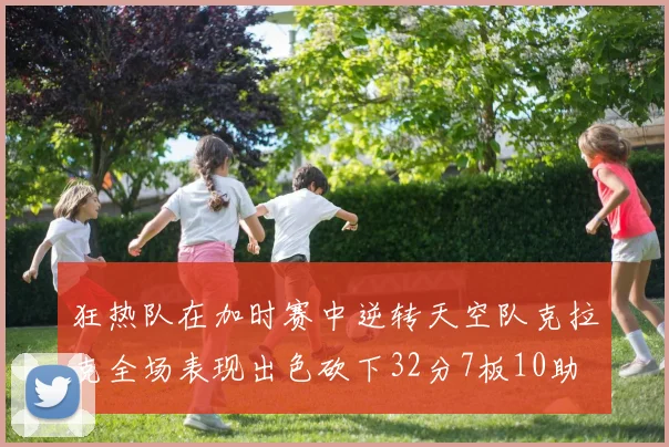 狂热队在加时赛中逆转天空队克拉克全场表现出色砍下32分7板10助
