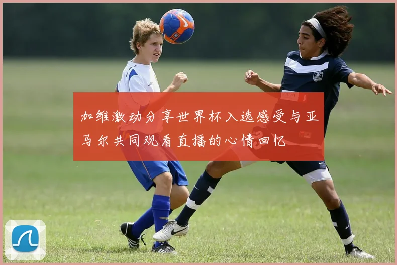加维激动分享世界杯入选感受与亚马尔共同观看直播的心情回忆