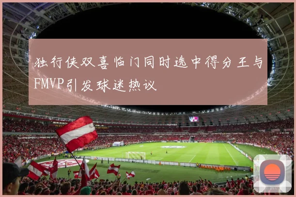 独行侠双喜临门同时选中得分王与FMVP引发球迷热议