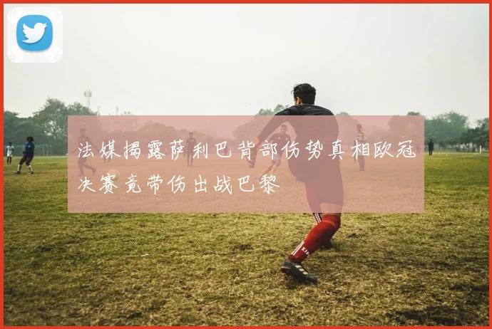 法媒揭露萨利巴背部伤势真相欧冠决赛竟带伤出战巴黎