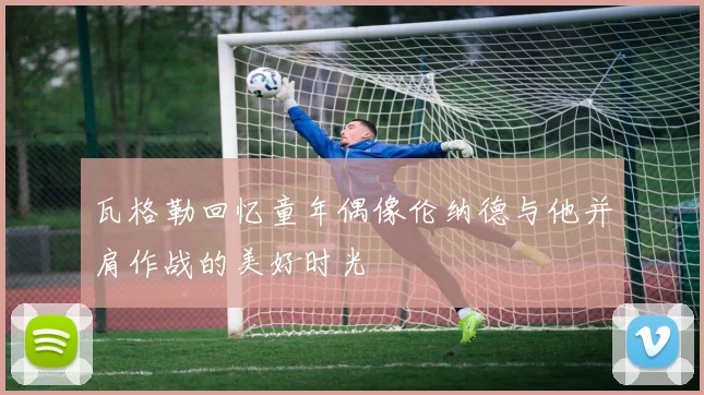 瓦格勒回忆童年偶像伦纳德与他并肩作战的美好时光