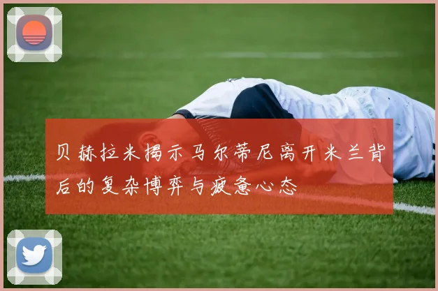 贝赫拉米揭示马尔蒂尼离开米兰背后的复杂博弈与疲惫心态