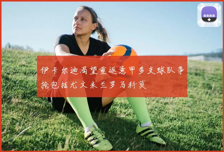 伊卡尔迪渴望重返意甲多支球队争抢包括尤文米兰罗马科莫