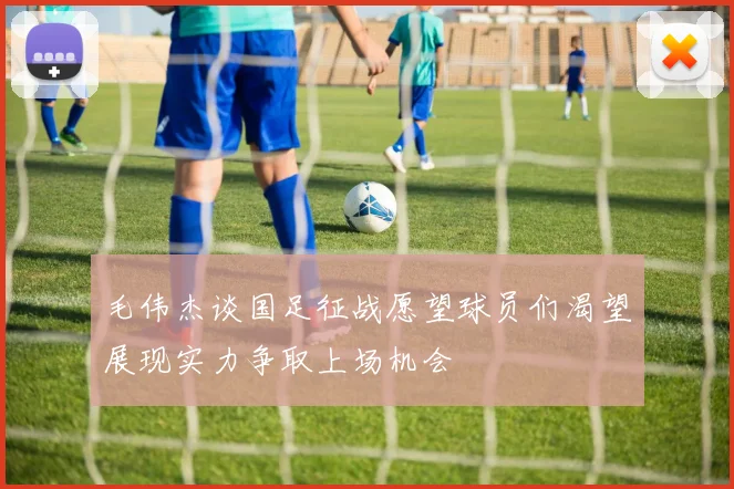 毛伟杰谈国足征战愿望球员们渴望展现实力争取上场机会