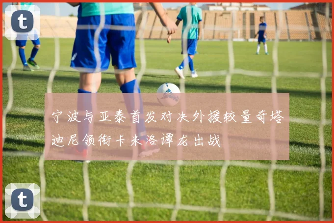 宁波与亚泰首发对决外援较量奇塔迪尼领衔卡米洛谭龙出战