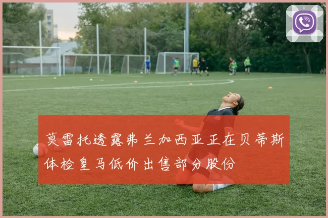 莫雷托透露弗兰加西亚正在贝蒂斯体检皇马低价出售部分股份