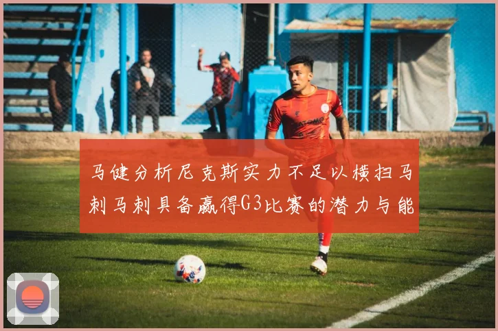 马健分析尼克斯实力不足以横扫马刺马刺具备赢得G3比赛的潜力与能力