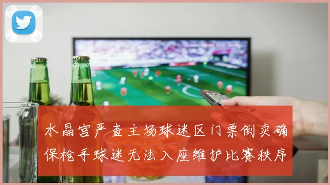 水晶宫严查主场球迷区门票倒卖确保枪手球迷无法入座维护比赛秩序