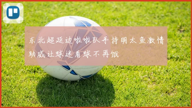 东北超延边啦啦队手持明太鱼激情助威让球迷看球不再饿