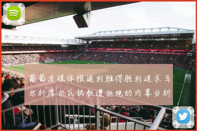 葡萄牙媒体报道利雅得胜利追求马尔科席尔瓦执教遭拒绝的内幕分析