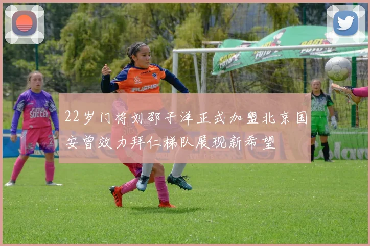 22岁门将刘邵子洋正式加盟北京国安曾效力拜仁梯队展现新希望