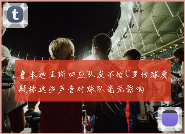 鲁本迪亚斯回应队友不给C罗传球质疑称这些声音对球队毫无影响