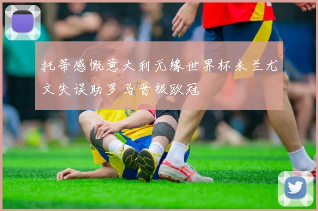 托蒂感慨意大利无缘世界杯米兰尤文失误助罗马晋级欧冠