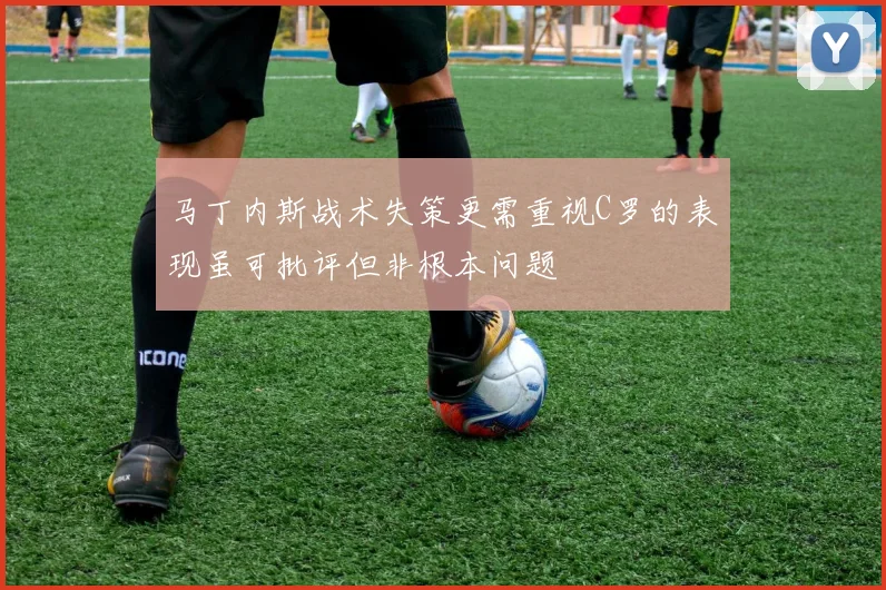 马丁内斯战术失策更需重视C罗的表现虽可批评但非根本问题