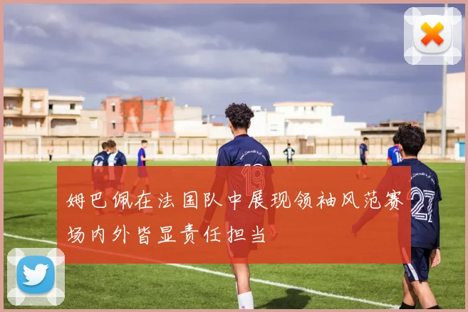 姆巴佩在法国队中展现领袖风范赛场内外皆显责任担当
