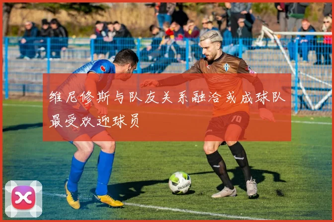维尼修斯与队友关系融洽或成球队最受欢迎球员